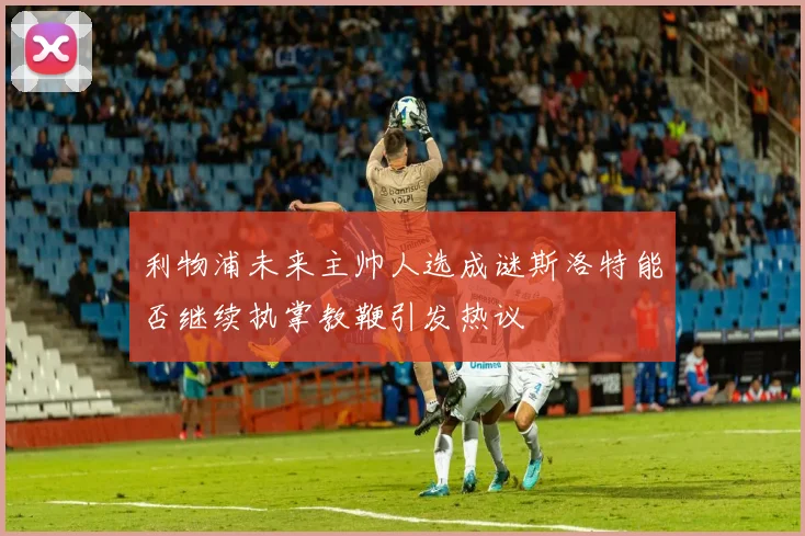 利物浦未来主帅人选成谜斯洛特能否继续执掌教鞭引发热议