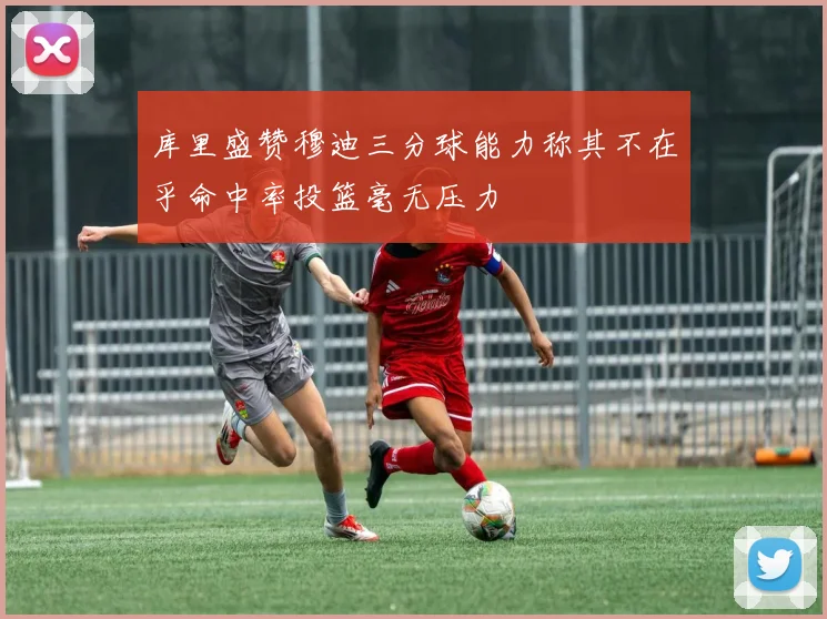 库里盛赞穆迪三分球能力称其不在乎命中率投篮毫无压力