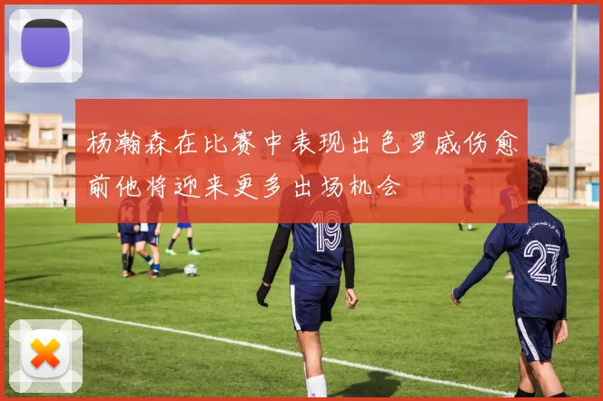 杨瀚森在比赛中表现出色罗威伤愈前他将迎来更多出场机会