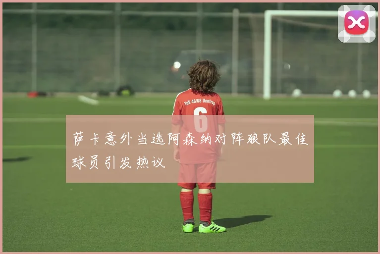 萨卡意外当选阿森纳对阵狼队最佳球员引发热议