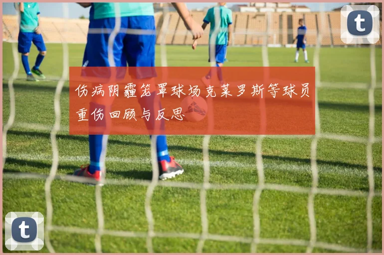 伤病阴霾笼罩球场克莱罗斯等球员重伤回顾与反思