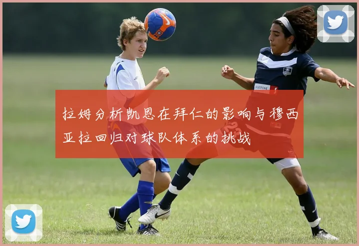 拉姆分析凯恩在拜仁的影响与穆西亚拉回归对球队体系的挑战