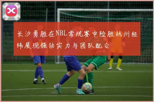 长沙勇胜在NBL常规赛中险胜杭州经纬展现强劲实力与团队配合
