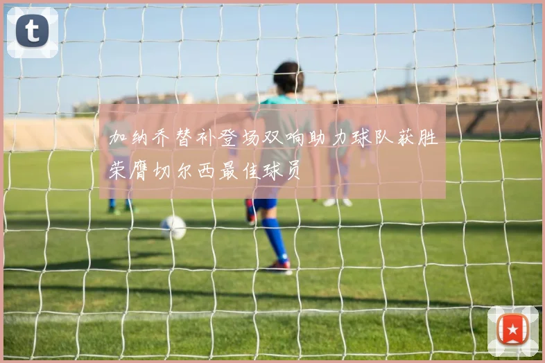 加纳乔替补登场双响助力球队获胜荣膺切尔西最佳球员