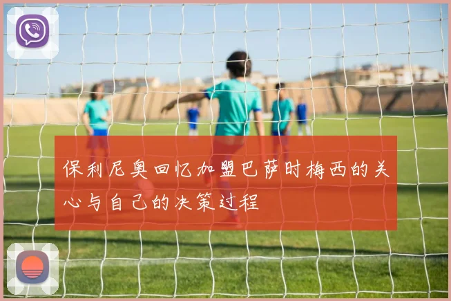 保利尼奥回忆加盟巴萨时梅西的关心与自己的决策过程