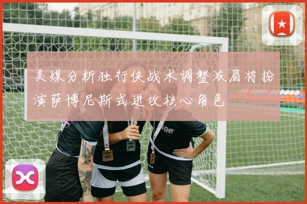 美媒分析独行侠战术调整浓眉将扮演萨博尼斯式进攻核心角色