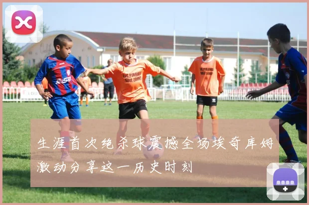 生涯首次绝杀球震撼全场埃奇库姆激动分享这一历史时刻