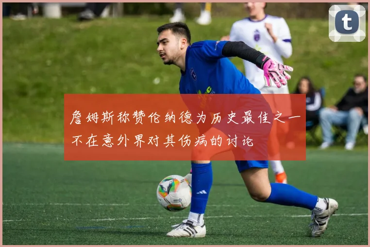詹姆斯称赞伦纳德为历史最佳之一不在意外界对其伤病的讨论