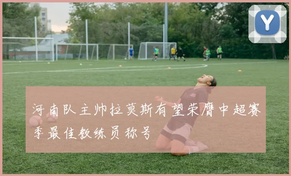 河南队主帅拉莫斯有望荣膺中超赛季最佳教练员称号